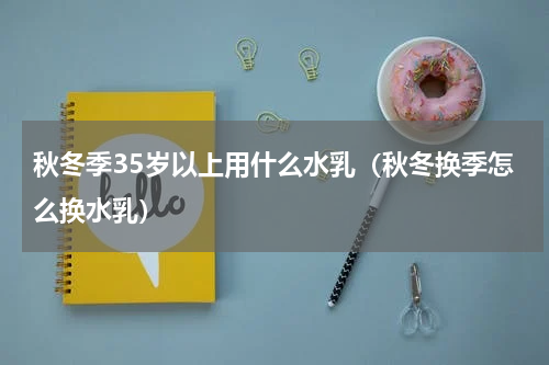 秋冬季35岁以上用什么水乳（秋冬换季怎么换水乳）