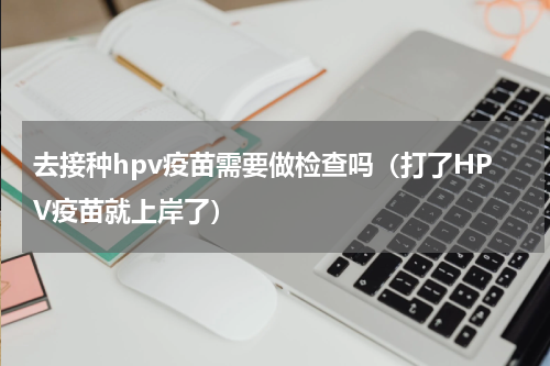 去接种hpv疫苗需要做检查吗（打了HPV疫苗就上岸了）
