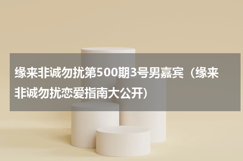 缘来非诚勿扰第500期3号男嘉宾（缘来非诚勿扰恋爱指南大公开）