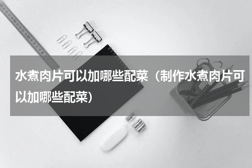水煮肉片可以加哪些配菜（制作水煮肉片可以加哪些配菜）