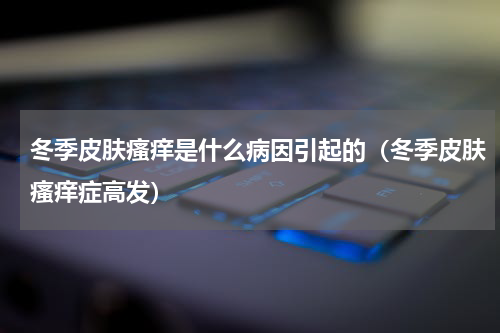 冬季皮肤瘙痒是什么病因引起的（冬季皮肤瘙痒症高发）
