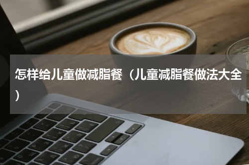 怎样给儿童做减脂餐（儿童减脂餐做法大全）