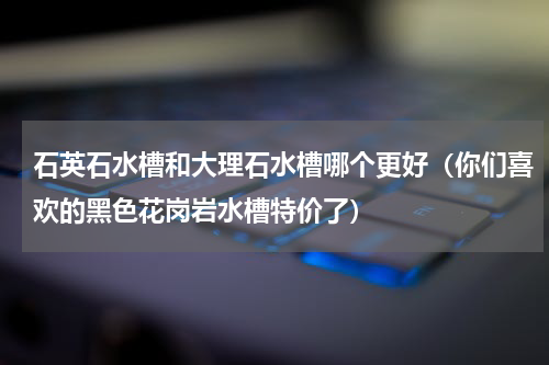 石英石水槽和大理石水槽哪个更好（你们喜欢的黑色花岗岩水槽特价了）