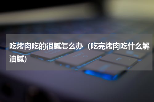吃烤肉吃的很腻怎么办（吃完烤肉吃什么解油腻）