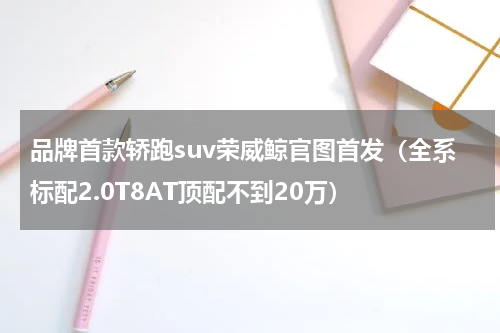 品牌首款轿跑suv荣威鲸官图首发（全系标配2.0T8AT顶配不到20万）