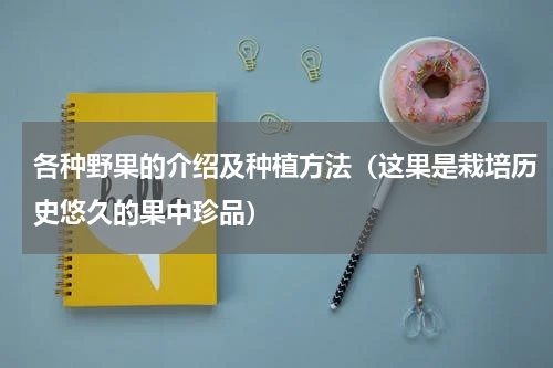各种野果的介绍及种植方法（这果是栽培历史悠久的果中珍品）