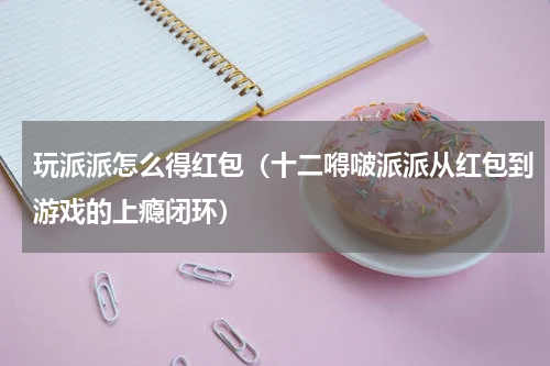 玩派派怎么得红包（十二嘚啵派派从红包到游戏的上瘾闭环）