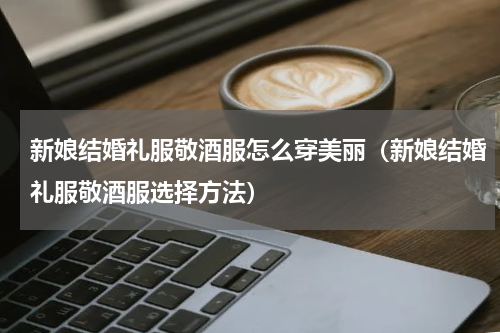 新娘结婚礼服敬酒服怎么穿美丽（新娘结婚礼服敬酒服选择方法）