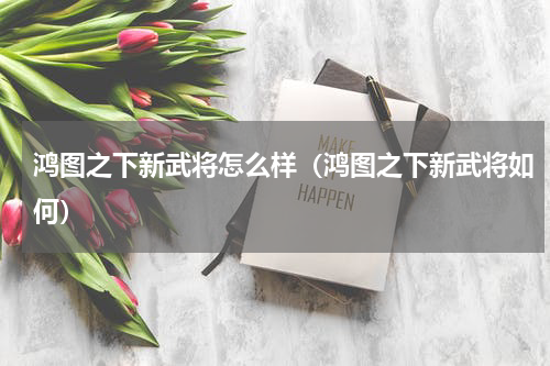 鸿图之下新武将怎么样（鸿图之下新武将如何）