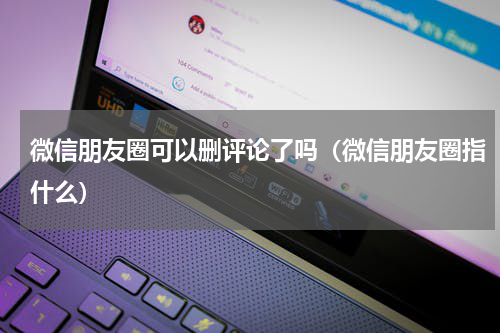 微信朋友圈可以删评论了吗（微信朋友圈指什么）