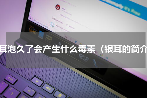 银耳泡久了会产生什么毒素（银耳的简介）