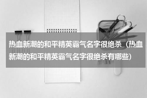 热血新潮的和平精英霸气名字很绝杀（热血新潮的和平精英霸气名字很绝杀有哪些）