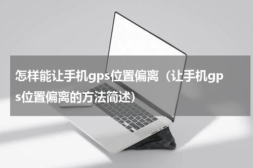 怎样能让手机gps位置偏离（让手机gps位置偏离的方法简述）