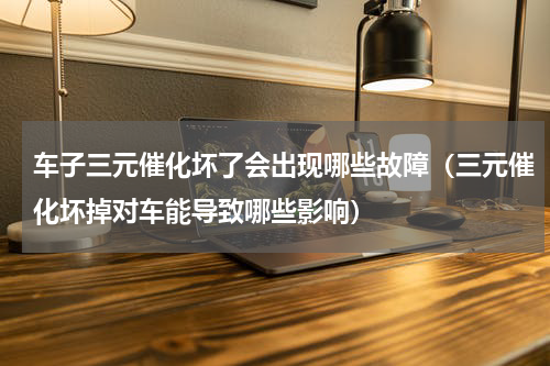 车子三元催化坏了会出现哪些故障（三元催化坏掉对车能导致哪些影响）
