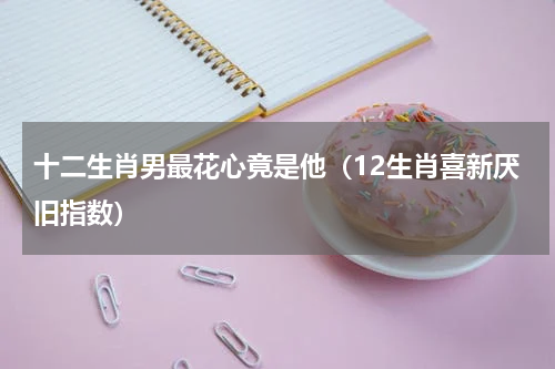十二生肖男最花心竟是他（12生肖喜新厌旧指数）
