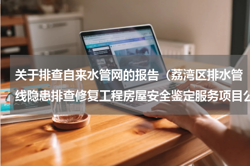 关于排查自来水管网的报告（荔湾区排水管线隐患排查修复工程房屋安全鉴定服务项目公开招标公告）
