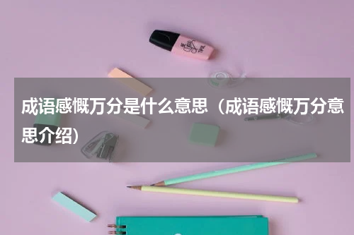 成语感慨万分是什么意思（成语感慨万分意思介绍）