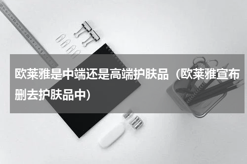 欧莱雅是中端还是高端护肤品（欧莱雅宣布删去护肤品中）