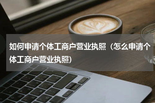 如何申请个体工商户营业执照（怎么申请个体工商户营业执照）