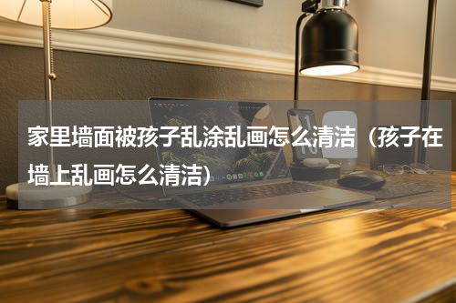 家里墙面被孩子乱涂乱画怎么清洁（孩子在墙上乱画怎么清洁）