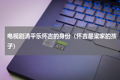 电视剧清平乐怀吉的身份（怀吉是梁家的孩子）