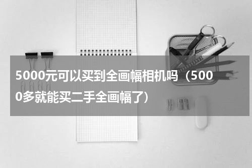 5000元可以买到全画幅相机吗（5000多就能买二手全画幅了）