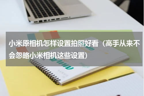 小米原相机怎样设置拍照好看（高手从来不会忽略小米相机这些设置）