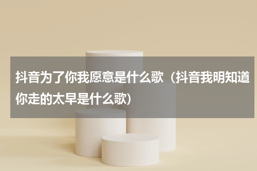 抖音为了你我愿意是什么歌（抖音我明知道你走的太早是什么歌）