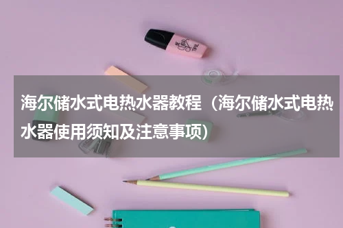 海尔储水式电热水器教程（海尔储水式电热水器使用须知及注意事项）