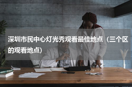 深圳市民中心灯光秀观看最佳地点（三个区的观看地点）