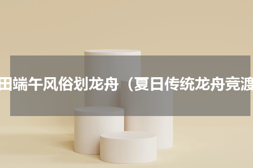 莆田端午风俗划龙舟（夏日传统龙舟竞渡）