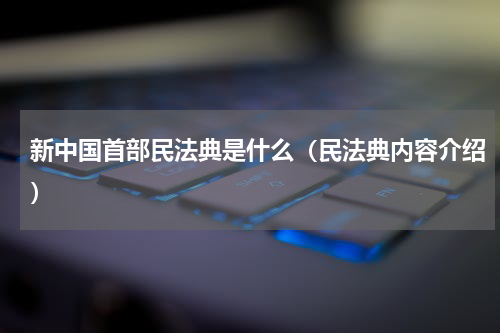 新中国首部民法典是什么（民法典内容介绍）