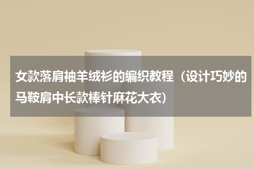 女款落肩袖羊绒衫的编织教程（设计巧妙的马鞍肩中长款棒针麻花大衣）