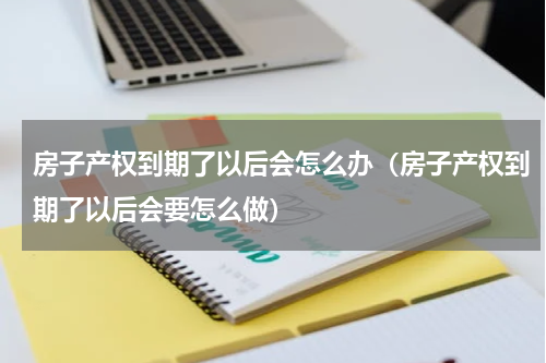 房子产权到期了以后会怎么办（房子产权到期了以后会要怎么做）
