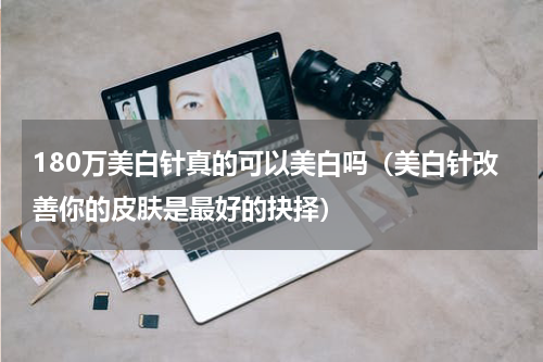 180万美白针真的可以美白吗（美白针改善你的皮肤是最好的抉择）