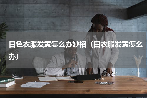 白色衣服发黄怎么办妙招（白衣服发黄怎么办）