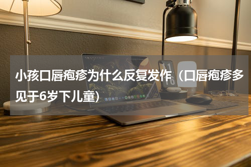 小孩口唇疱疹为什么反复发作（口唇疱疹多见于6岁下儿童）