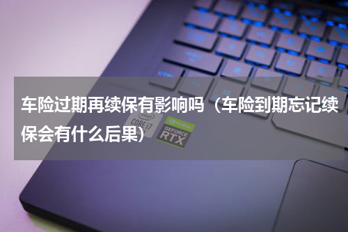 车险过期再续保有影响吗（车险到期忘记续保会有什么后果）