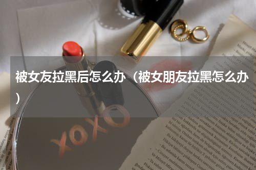 被女友拉黑后怎么办（被女朋友拉黑怎么办）