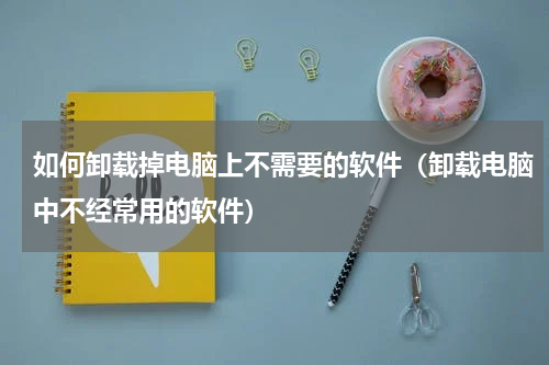 如何卸载掉电脑上不需要的软件（卸载电脑中不经常用的软件）