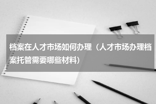 档案在人才市场如何办理（人才市场办理档案托管需要哪些材料）
