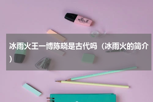 冰雨火王一博陈晓是古代吗（冰雨火的简介）