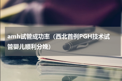 amh试管成功率（西北首例PGH技术试管婴儿顺利分娩）