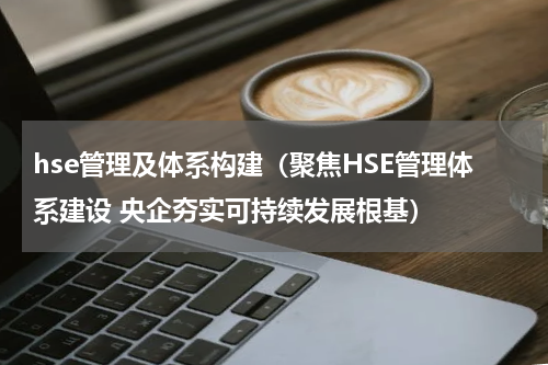 hse管理及体系构建（聚焦HSE管理体系建设 央企夯实可持续发展根基）