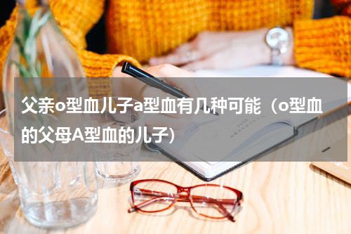 父亲o型血儿子a型血有几种可能（o型血的父母A型血的儿子）
