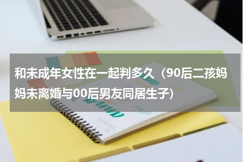 和未成年女性在一起判多久（90后二孩妈妈未离婚与00后男友同居生子）