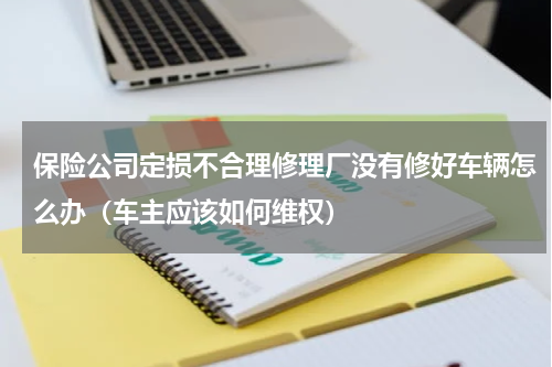保险公司定损不合理修理厂没有修好车辆怎么办（车主应该如何维权）