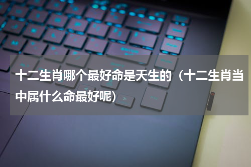 十二生肖哪个最好命是天生的（十二生肖当中属什么命最好呢）