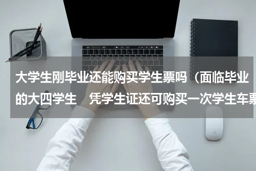 大学生刚毕业还能购买学生票吗（面临毕业的大四学生　凭学生证还可购买一次学生车票）