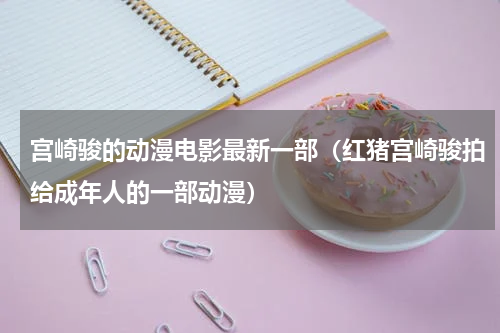 宫崎骏的动漫电影最新一部（红猪宫崎骏拍给成年人的一部动漫）
